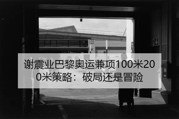 谢震业巴黎奥运兼项100米200米策略：破局还是冒险