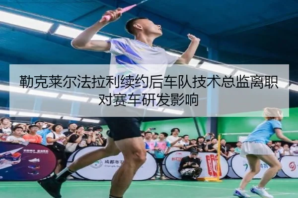 勒克莱尔法拉利续约后车队技术总监离职对赛车研发影响