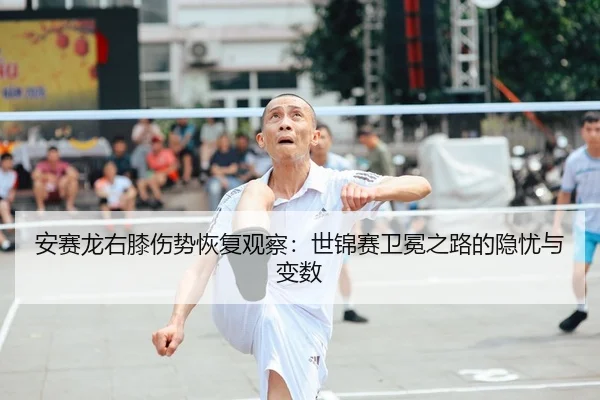 安赛龙右膝伤势恢复观察：世锦赛卫冕之路的隐忧与变数